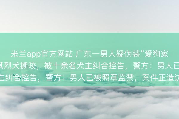 米兰app官方网站 广东一男人疑伪装“爱狗家庭”，骗养20多只狗供其烈犬撕咬，被十余名犬主纠合控告，警方：男人已被照章监禁，案件正造访