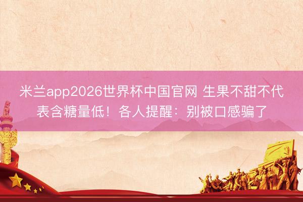 米兰app2026世界杯中国官网 生果不甜不代表含糖量低!各人提醒:别被口感骗了
