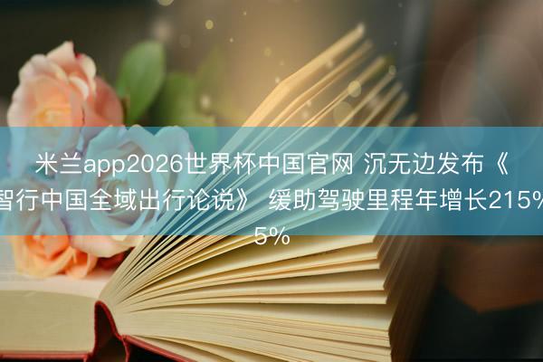 米兰app2026世界杯中国官网 沉无边发布《智行中国全域出行论说》 缓助驾驶里程年增长215%