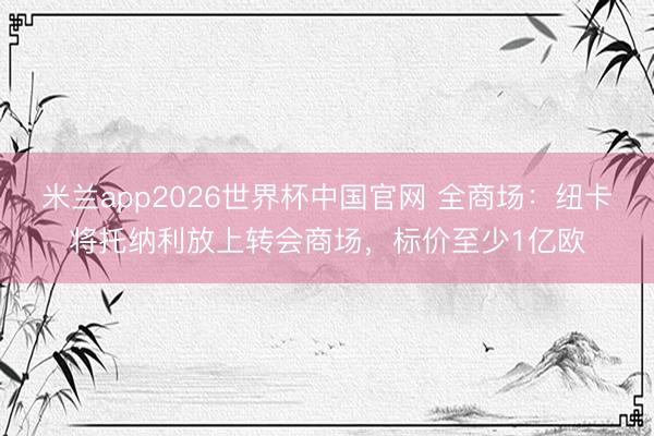 米兰app2026世界杯中国官网 全商场：纽卡将托纳利放上转会商场，标价至少1亿欧