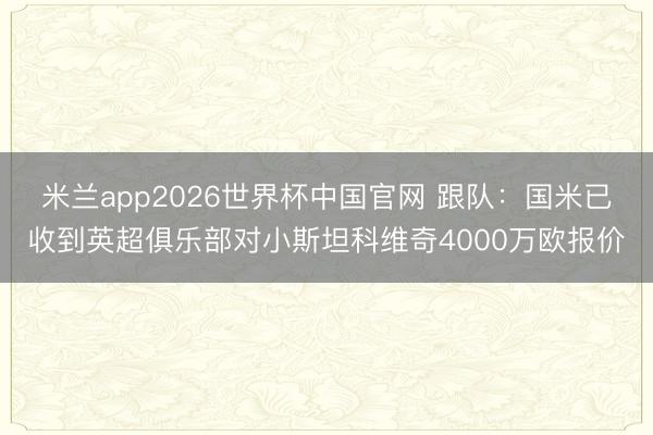 米兰app2026世界杯中国官网 跟队：国米已收到英超俱乐部对小斯坦科维奇4000万欧报价