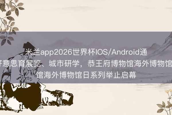 米兰app2026世界杯IOS/Android通用手机版下载 好意思育展览、城市研学,恭王府博物馆海外博物馆日系列举止启幕