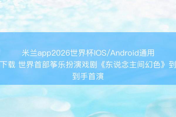 米兰app2026世界杯IOS/Android通用手机版下载 世界首部筝乐扮演戏剧《东说念主间幻色》到手首演