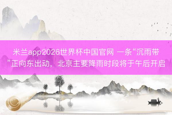米兰app2026世界杯中国官网 一条“沉雨带”正向东出动，北京主要降雨时段将于午后开启