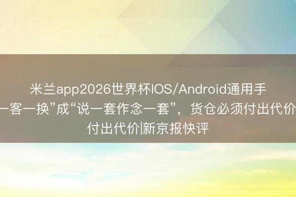 米兰app2026世界杯IOS/Android通用手机版下载 “一客一换”成“说一套作念一套”，货仓必须付出代价|新京报快评
