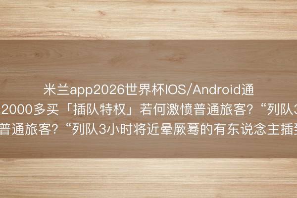 米兰app2026世界杯IOS/Android通用手机版下载 在迪士尼花2000多买「插队特权」若何激愤普通旅客？“列队3小时将近晕厥蓦的有东说念主插到你前边”