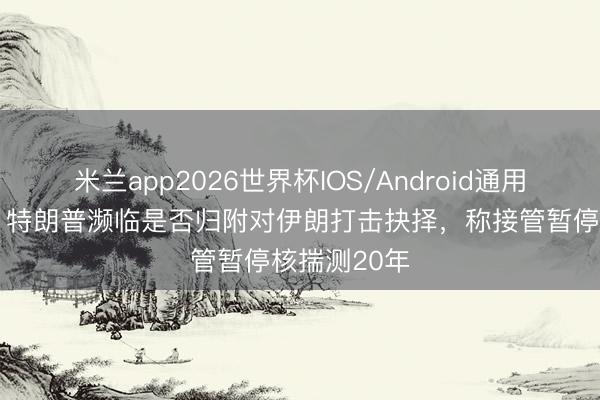 米兰app2026世界杯IOS/Android通用手机版下载 特朗普濒临是否归附对伊朗打击抉择,称接管暂停核揣测20年
