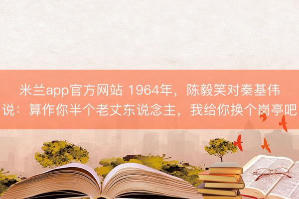 米兰app官方网站 1964年，陈毅笑对秦基伟说：算作你半个老丈东说念主，我给你换个岗亭吧