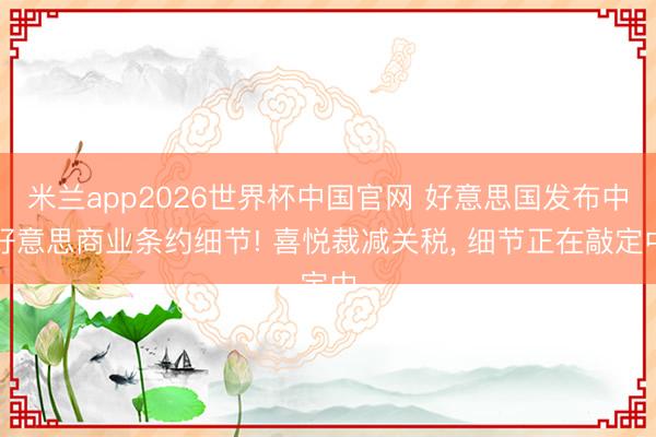 米兰app2026世界杯中国官网 好意思国发布中好意思商业条约细节! 喜悦裁减关税， 细节正在敲定中