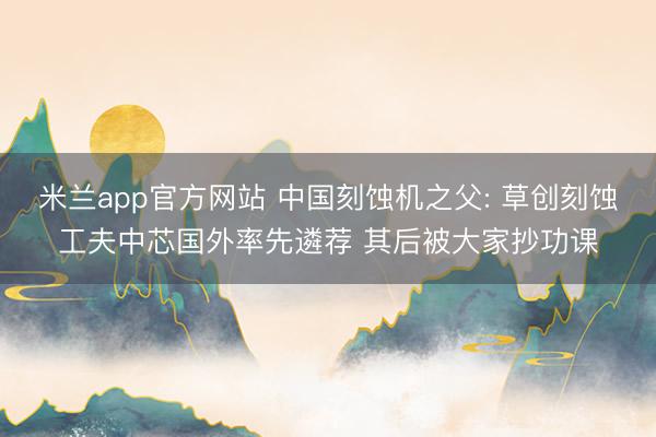 米兰app官方网站 中国刻蚀机之父: 草创刻蚀工夫中芯国外率先遴荐 其后被大家抄功课