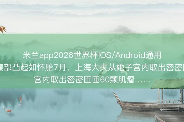米兰app2026世界杯IOS/Android通用手机版下载 女子腹部凸起如怀胎7月，上海大夫从她子宫内取出密密匝匝60颗肌瘤……