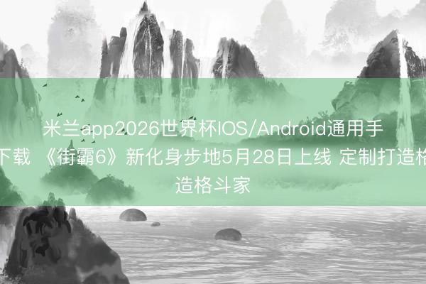 米兰app2026世界杯IOS/Android通用手机版下载 《街霸6》新化身步地5月28日上线 定制打造格斗家