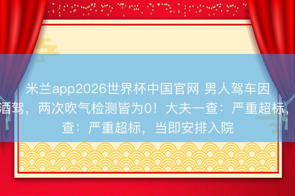 米兰app2026世界杯中国官网 男人驾车因面色潮红被查酒驾，两次吹气检测皆为0！大夫一查：严重超标，当即安排入院