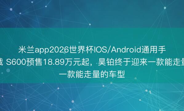 米兰app2026世界杯IOS/Android通用手机版下载 S600预售18.89万元起，昊铂终于迎来一款能走量的车型