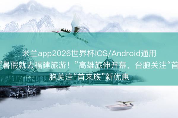 米兰app2026世界杯IOS/Android通用手机版下载 “暑假就去福建旅游！”高雄旅伸开幕，台胞关注“首来族”新优惠