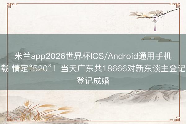 米兰app2026世界杯IOS/Android通用手机版下载 情定“520”！当天广东共18666对新东谈主登记成婚