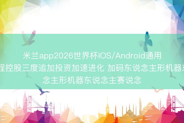米兰app2026世界杯IOS/Android通用手机版下载 首程控股三度追加投资加速进化 加码东说念主形机器东说念主赛说念