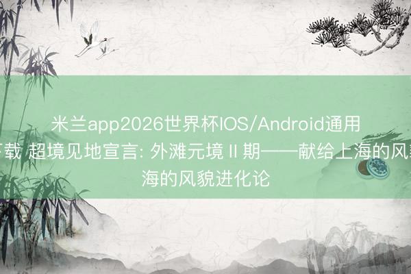 米兰app2026世界杯IOS/Android通用手机版下载 超境见地宣言: 外滩元境Ⅱ期——献给上海的风貌进化论