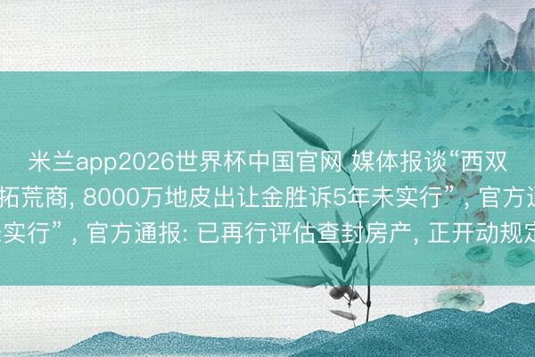 米兰app2026世界杯中国官网 媒体报谈“西双版纳当然资源部门诉拓荒商， 8000万地皮出让金胜诉5年未实行” ， 官方通报: 已再行评估查封房产， 正开动规定拍卖历程