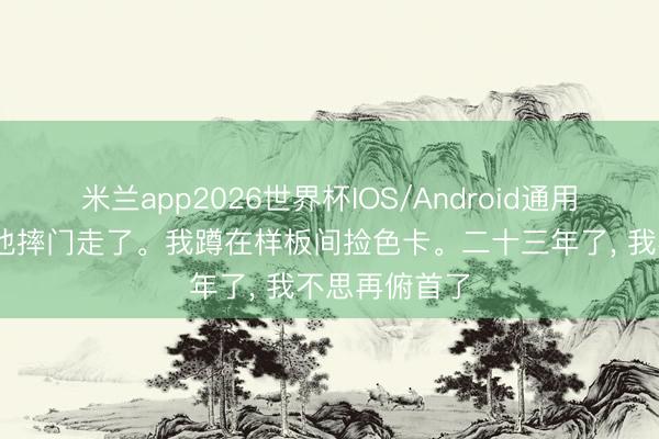 米兰app2026世界杯IOS/Android通用手机版下载 他摔门走了。我蹲在样板间捡色卡。二十三年了, 我不思再俯首了