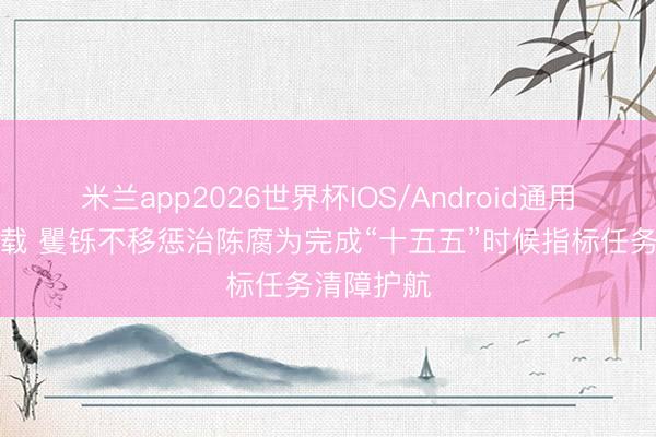 米兰app2026世界杯IOS/Android通用手机版下载 矍铄不移惩治陈腐为完成“十五五”时候指标任务清障护航