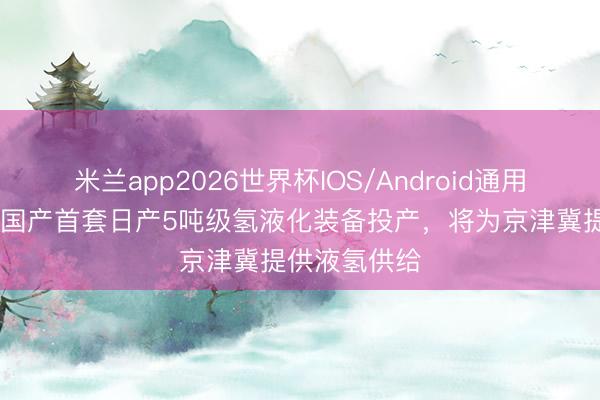 米兰app2026世界杯IOS/Android通用手机版下载 国产首套日产5吨级氢液化装备投产,将为京津冀提供液氢供给