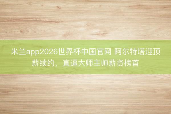 米兰app2026世界杯中国官网 阿尔特塔迎顶薪续约,直逼大师主帅薪资榜首