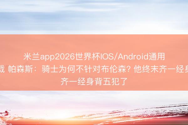 米兰app2026世界杯IOS/Android通用手机版下载 帕森斯：骑士为何不针对布伦森? 他终末齐一经身背五犯了