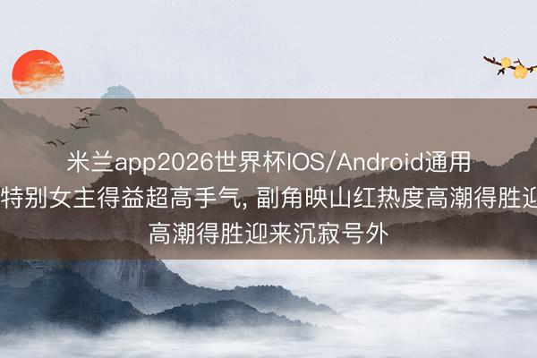 米兰app2026世界杯IOS/Android通用手机版下载 特别女主得益超高手气， 副角映山红热度高潮得胜迎来沉寂号外