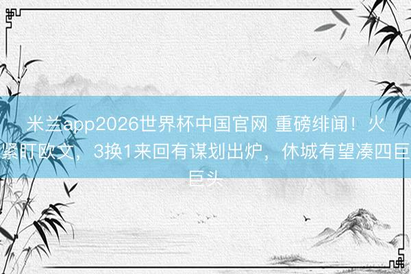 米兰app2026世界杯中国官网 重磅绯闻!火箭紧盯欧文,3换1来回有谋划出炉,休城有望凑四巨头