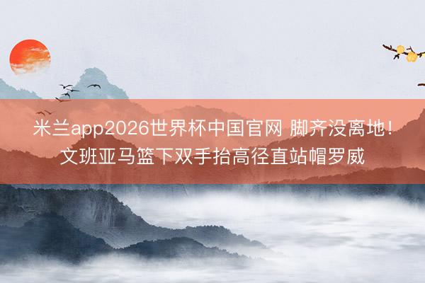 米兰app2026世界杯中国官网 脚齐没离地！文班亚马篮下双手抬高径直站帽罗威