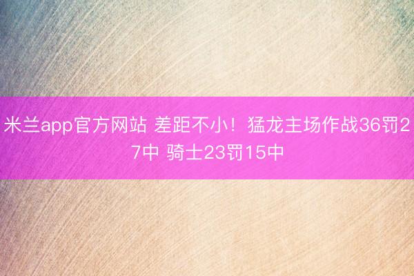 米兰app官方网站 差距不小！猛龙主场作战36罚27中 骑士23罚15中