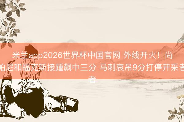 米兰app2026世界杯中国官网 外线开火！尚帕尼和福克斯接踵飙中三分 马刺哀吊9分打停开采者