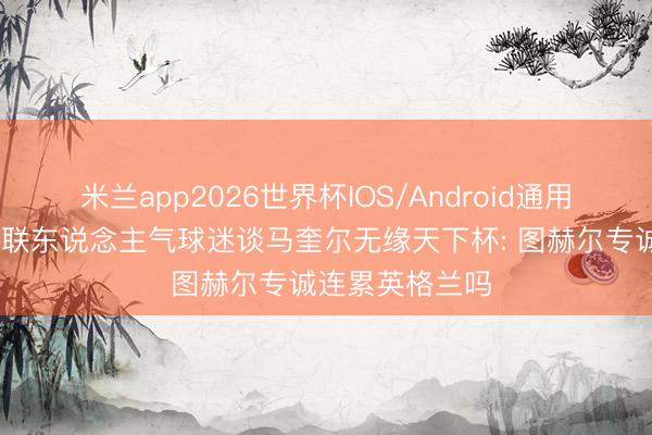 米兰app2026世界杯IOS/Android通用手机版下载 曼联东说念主气球迷谈马奎尔无缘天下杯: 图赫尔专诚连累英格兰吗