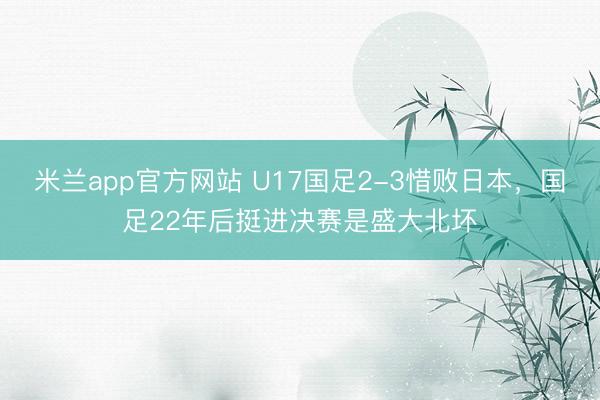 米兰app官方网站 U17国足2-3惜败日本，国足22年后挺进决赛是盛大北坏