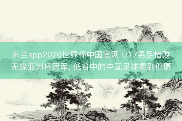 米兰app2026世界杯中国官网 U17男足惜败无缘亚洲杯冠军， 低谷中的中国足球看到但愿