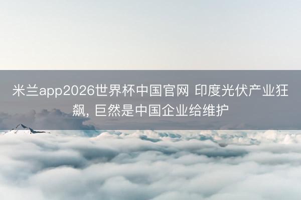 米兰app2026世界杯中国官网 印度光伏产业狂飙， 巨然是中国企业给维护