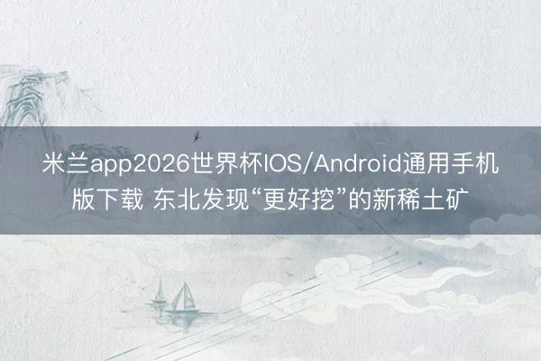 米兰app2026世界杯IOS/Android通用手机版下载 东北发现“更好挖”的新稀土矿