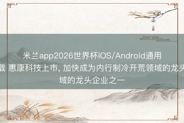 米兰app2026世界杯IOS/Android通用手机版下载 惠康科技上市， 加快成为内行制冷开荒领域的龙头企业之一