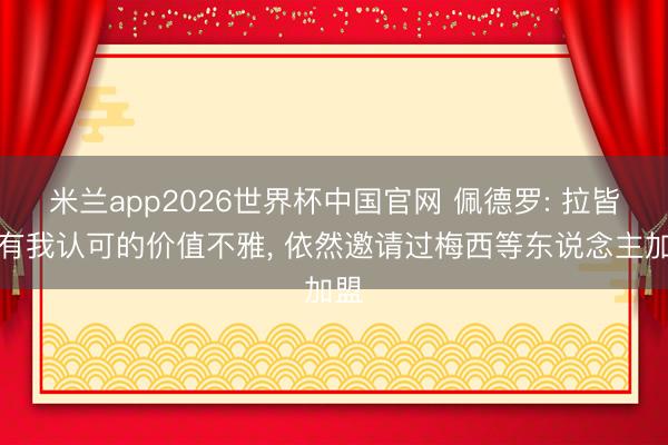 米兰app2026世界杯中国官网 佩德罗: 拉皆奥有我认可的价值不雅， 依然邀请过梅西等东说念主加盟