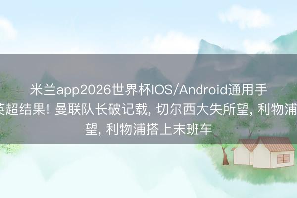米兰app2026世界杯IOS/Android通用手机版下载 英超结果! 曼联队长破记载， 切尔西大失所望， 利物浦搭上末班车