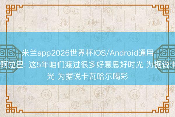 米兰app2026世界杯IOS/Android通用手机版下载 阿拉巴: 这5年咱们渡过很多好意思好时光 为据说卡瓦哈尔喝彩