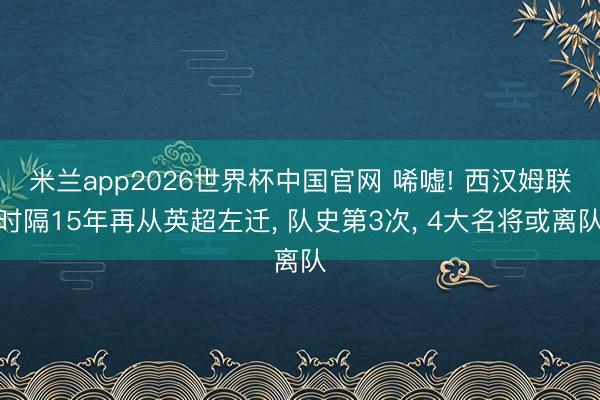 米兰app2026世界杯中国官网 唏嘘! 西汉姆联时隔15年再从英超左迁, 队史第3次, 4大名将或离队