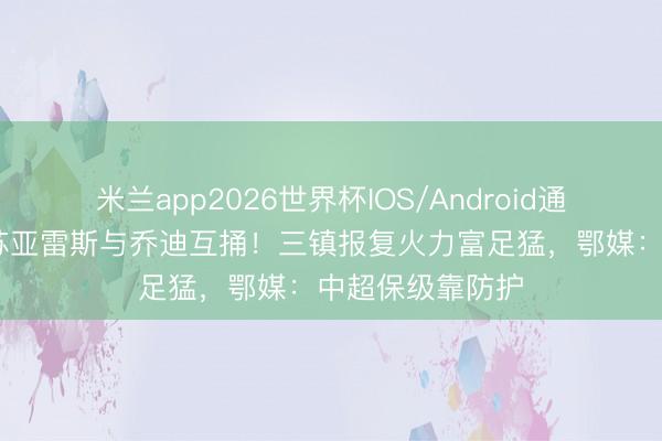 米兰app2026世界杯IOS/Android通用手机版下载 苏亚雷斯与乔迪互捅！三镇报复火力富足猛，鄂媒：中超保级靠防护