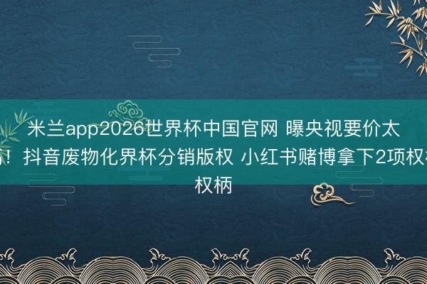 米兰app2026世界杯中国官网 曝央视要价太高！抖音废物化界杯分销版权 小红书赌博拿下2项权柄