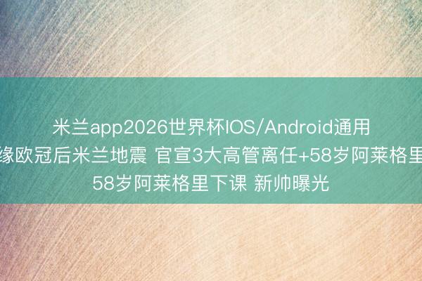 米兰app2026世界杯IOS/Android通用手机版下载 无缘欧冠后米兰地震 官宣3大高管离任+58岁阿莱格里下课 新帅曝光