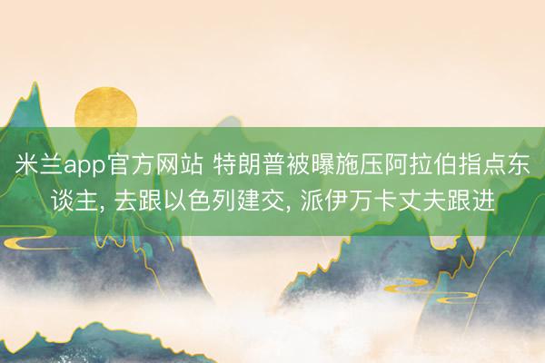 米兰app官方网站 特朗普被曝施压阿拉伯指点东谈主, 去跟以色列建交, 派伊万卡丈夫跟进