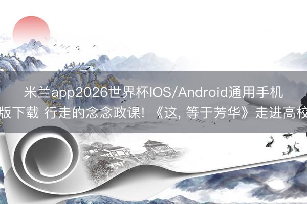 米兰app2026世界杯IOS/Android通用手机版下载 行走的念念政课! 《这, 等于芳华》走进高校