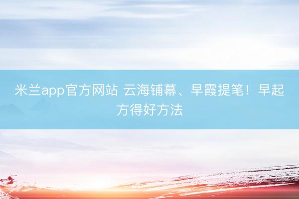 米兰app官方网站 云海铺幕、早霞提笔！早起方得好方法