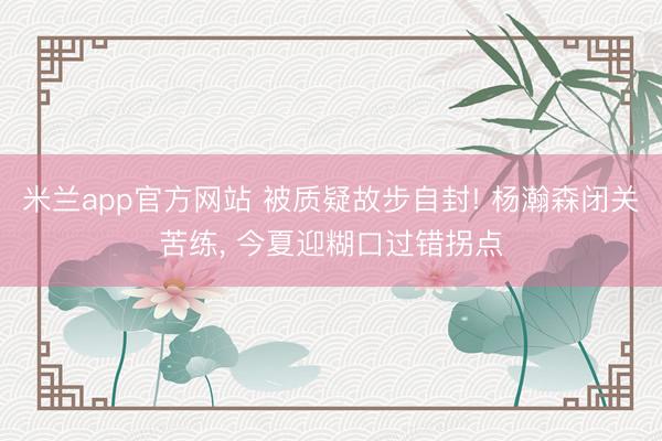 米兰app官方网站 被质疑故步自封! 杨瀚森闭关苦练, 今夏迎糊口过错拐点